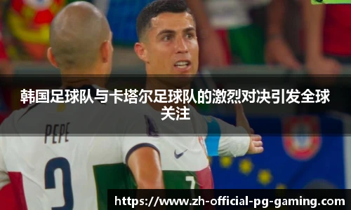 韩国足球队与卡塔尔足球队的激烈对决引发全球关注