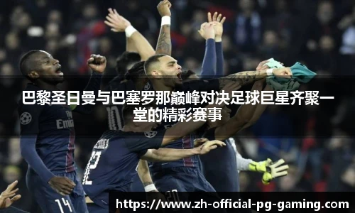 巴黎圣日曼与巴塞罗那巅峰对决足球巨星齐聚一堂的精彩赛事